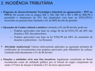2. INCIDÊNCIA TRIBUTÁRIA 3.   Programa de desenvolvimento Tecnológico industrial ou agropecuário – PDT ou PDTA:  De acordo com os artigos 504, I, 526, 540, 543 e 581 a 588 do RIR/99 é permitido o abatimento de 15% dos dispêndios com base no PDTI/PDTA incorridos no período base, limitado a 4% do IRPJ devido do período. 4.   Operações de Caráter cultural e artístico:  Limitada a 4% do IR devido, pode ser: Projetos aprovados com base no artigo 26 da lei 8.313./91 até 40% das doações e 30% dos patrocínios; Projetos aprovados com base na lei 9.874/99 até 100% do somatório de doações e patrocínios – Lei Rouanet; Atividade Audiovisual:  Valores efetivamente aplicados na aquisição primária de certificados de investimentos sem projetos aprovados pelo Ministério da cultura. Limitada individualmente a 3% do IR devido. 6.  Doações a entidades civis sem fins lucrativos , legalmente constituída no Brasil reconhecida como de utilidade pública por at formal de órgão competente da união. O Valor da doação é limitada a 2% do lucro operacional. 