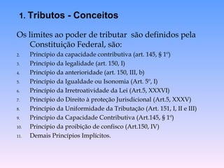 Os limites ao poder de tributar  são definidos pela Constituição Federal, são: Princípio da capacidade contributiva (art. 145, § 1º)  Princípio da legalidade (art. 150, I) Princípio da anterioridade (art. 150, III, b) Princípio da Igualdade ou Isonomia (Art. 5º, I) Princípio da Irretroatividade da Lei (Art.5, XXXVI) Princípio do Direito à proteção Jurisdicional (Art.5, XXXV) Princípio da Uniformidade da Tributação (Art. 151, I, II e III) Princípio da Capacidade Contributiva (Art.145, § 1º) Princípio da proibição de confisco (Art.150, IV) Demais Princípios Implícitos. 1.  Tributos - Conceitos 