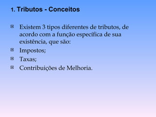 Existem 3 tipos diferentes de tributos, de acordo com a função específica de sua existência, que são: Impostos; Taxas; Contribuições de Melhoria. 1.  Tributos - Conceitos 