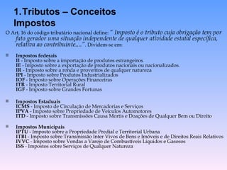O Art. 16 do código tributário nacional define:  “ Imposto é o tributo cuja obrigação tem por fato gerador uma situação independente de qualquer atividade estatal específica, relativa ao contribuinte....” . Dividem-se em: Impostos federais II  - Imposto sobre a importação de produtos estrangeiros IE  - Imposto sobre a exportação de produtos nacionais ou nacionalizados. IR  - Imposto sobre a renda e proventos de qualquer natureza IPI  - Imposto sobre Produtos Industrializados IOF  - Imposto sobre Operações Financeiras ITR  - Imposto Territorial Rural IGF  - Imposto sobre Grandes Fortunas Impostos Estaduais ICMS  - Imposto de Circulação de Mercadorias e Serviços  IPVA  - Imposto sobre Propriedade de Veículos Automotores  ITD  - Imposto sobre Transmissões Causa Mortis e Doações de Qualquer Bem ou Direito  Impostos Municipais IPTU  - Imposto sobre a Propriedade Predial e Territorial Urbana  ITBI  - Imposto sobre Transmissão Inter Vivos de Bens e Imóveis e de Direitos Reais Relativos  IVVC  - Imposto sobre Vendas a Varejo de Combustíveis Líquidos e Gasosos ISS  - Impostos sobre Serviços de Qualquer Natureza Tributos – Conceitos Impostos 