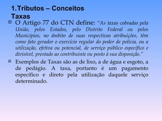 O Artigo 77 do CTN define:  “As taxas cobradas pela União, pelos Estados, pelo Distrito Federal ou pelos Municípios, no âmbito de suas respectivas atribuições, têm como fato gerador o exercício regular do poder de polícia, ou a utilização, efetiva ou potencial, de serviço público específico e divisível, prestado ao contribuinte ou posto à sua disposição.” Exemplos de Taxas são as de lixo, a de água e esgoto, a de pedágio. A taxa, portanto é um pagamento específico e direto pela utilização daquele serviço determinado. Tributos – Conceitos Taxas 