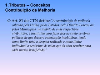 O Art. 81 do CTN define: ”A contribuição de melhoria cobrada pela União, pelos Estados, pelo Distrito Federal ou pelos Municípios, no âmbito de suas respectivas atribuições, é instituída para fazer face ao custo de obras públicas de que decorra valorização imobiliária, tendo como limite total a despesa realizada e como limite individual o acréscimo de valor que da obra resultar para cada imóvel beneficiado.” Tributos – Conceitos Contribuição de Melhoria 