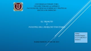 UNIVERSIDAD FERMÍN TORO
VICE-RECTORADO ACADÉMICO
FACULTAD DE CIENCIAS JURÍDICAS Y POLÍTICAS
ESCUELA DE DERECHO
EL TRIBUTO
Y
FUENTES DEL DERECHO TIBUTARIO
BARQUISIMETO, JUNIO DE 2015
Autor:
Joselin Suarez.
C-I: V-24679117
SAIA-C
 