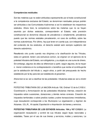 Competencias residuales
Son las materias que no están atribuidas expresamente por el texto constitucional
a la competencia exclusiva del Estado; se denominan residuales porque podrán
ser atribuidas a las Comunidades Autónomas si así lo establecen los respectivos
estatutos. Ahora bien, la competencia sobre las materias que no se hayan
asumido por dichos estatutos, corresponderán al Estado; esta previsión
constitucional se denomina cláusula de prevalencia o simplemente, prevalencia
puesto que las normas estatales prevalecerán, en caso de conflicto, sobre las
normas autonómicas. Por último, hay que tener en cuenta que, con independencia
del contenido de los estatutos, el derecho estatal será siempre supletorio del
derecho autonómico.
Resaltando otro punto cuando nos dirigimos a la clasificación de los Tributos,
estos en general, tienen una estructura común, se originan en el ejercicio de la
potestad tributaria del Estado, son obligatorios, y su objeto es una suma de dinero.
Sin embargo, algunos de ellos se diferencian a partir, según algunos, de la mayor
o menor evidencia en la contraprestación o beneficio que recibe el contribuyente
por la satisfacción del tributo o, según otros, a partir del presupuesto de hecho
establecido por la ley para dar por establecido el gravamen.
Ahora bien si se van a clasificar de las potestades tributarias estas se van a dividir
en :
POTESTAD TRIBUTARIA DE LA NACION Artículo 156, Ordinal 12 de la C.R.B.V.
Coordinación y Armonización de las potestades tributarias internas, creación de
impuestos sobre sucesiones, donaciones y demás ramos conexos. Creación de
impuestos territoriales o sobre predios rurales y sobre transacciones inmobiliarias,
cuya recaudación corresponde a los Municipios La organización y régimen de
Aduanas. I.S.L.R., Al capital, Exportación e Importación de bienes y servicios.
POTESTAD TRIBUTARIA DE LOS ESTADOS Artículos. 164 y 167 C.R.B.V. La
organización recaudación y control de sus tributos según leyes nacionales y
estadales, Tasas por el uso de sus bienes y servicios, multas y sanciones, La
 