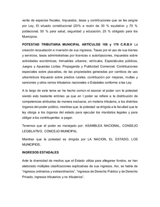 venta de especies fiscales, Impuestos, tasas y contribuciones que se les asigne
por Ley, El situado constitucional (20% a razón de 30 % equitativo y 70 %
poblacional, 50 % para salud, seguridad y educación, 25 % obligado para los
Municipios.
POTESTAD TRIBUTARIA MUNICIPAL ARTÍCULOS 168 y 179 C.R.B.V La
creación recaudación e inversión de sus ingresos, Tasas por el uso de sus bienes
y servicios, tasas administrativas por licencias o autorizaciones, impuestos sobre
actividades económicas; Inmuebles urbanos; vehículos; Espectáculos públicos,
Juegos y Apuestas Licitas; Propaganda y Publicidad Comercial; Contribuciones
especiales sobre plusvalías, de las propiedades generadas por cambios de uso
urbanísticos Impuesto sobre predios rurales; contribución por mejoras, multas y
sanciones y otros ramos tributarios nacionales o Estadales conforme a las Ley.
A lo largo de este tema se ha hecho común el asociar el poder con la potestad
siendo esto bastante erróneo ya que en l poder se refiere a la distribución de
competencias atribuidas de manera exclusiva, en materia tributaria, a los distintos
órganos del poder público, mientras que, la potestad va dirigida a la facultad que la
ley otorga a los órganos del estado para ejecutar los mandatos legales y para
obligar a los contribuyentes a pagar.
Tenemos que el poder es manejado por: ASAMBLEA NACIONAL, CONSEJO
LEGISLATIVO, CONCEJO MUNICIPAL
Mientras que la potestad es dirigida por LA NACION, EL ESTADO, LOS
MUNICIPIOS.
INGRESOS ESTADALES
Ante la diversidad de medios que el Estado utiliza para allegarse fondos, se han
elaborado múltiples clasificaciones explicativas de sus ingresos. Así, se habla de
“ingresos ordinarios y extraordinarios”, “ingresos de Derecho Publico y de Derecho
Privado, ingresos tributarios y no tributarios”.
 