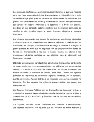 Con excesivas clasificaciones y definiciones, desarrollaremos la que para nosotros
es la mas clara y completa de todas: la expuesta por el distinguido jurisconsulto
Giulanni Fonrouge, para quien los recursos del Estado deben de dividirse en dos
grupos: “Los provenientes de bienes y actividades del Estado; y los provenientes
del ejercicio de poderes inherentes a la soberanía o al Poder del Estado”.
Con base en este concepto, podemos sostener que los ingresos del Estado se
clasifica en dos grandes rubros, a saber: ingresos tributarios e ingresos
financieros.
Los primeros son aquellos que derivan de aportaciones económicas efectuadas
por los ciudadanos en proporción a sus ingresos, utilidades o rendimientos, en
acatamiento del principio jurídico-fiscal que los obliga a contribuir a sufragar los
gastos públicos. En tanto que los segundos son los que provienen de todas las
fuentes de financiamiento a las que el Estado recurra, en adición a las
prestaciones tributarias recibidas de sus súbditos, para la integración del
Presupuesto Nacional.
El Estado recibe ingresos por el petróleo, por el cobro de impuestos, por la venta
de bienes producidos por empresas públicas, por utilidades que generan éstas
mismas, por ventas o alquileres de propiedades, por multas impuestas, por
emisión de bonos u obtención de créditos, entre otros. Cuando los ingresos
provienen de impuestos se denominan ingresos tributarios, por el contrario,
cuando provienen de fuentes distintas a los impuestos se denominan ingresos no
tributarios. Con los ingresos, los gobiernos pueden realizar sus gastos, sus
inversiones, etc.
Los Recursos (Ingresos) Públicos: son las diversas formas de agrupar, ordenar y
presentar los recursos (ingresos) públicos, con la finalidad de realizar análisis y
proyecciones de tipo económico y financiero que se requiere en un período
determinado.
Los ingresos también pueden clasificarse en ordinarios y extraordinarios.
Los ingresos ordinarios son aquellos que se obtienen de forma habitual y
 