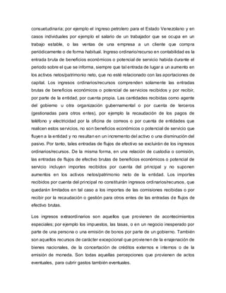 consuetudinaria; por ejemplo el ingreso petrolero para el Estado Venezolano y en
casos individuales por ejemplo el salario de un trabajador que se ocupa en un
trabajo estable, o las ventas de una empresa a un cliente que compra
periódicamente o de forma habitual. Ingreso ordinario/recurso en contabilidad es la
entrada bruta de beneficios económicos o potencial de servicio habida durante el
periodo sobre el que se informa, siempre que tal entrada de lugar a un aumento en
los activos netos/patrimonio neto, que no esté relacionado con las aportaciones de
capital. Los ingresos ordinarios/recursos comprenden solamente las entradas
brutas de beneficios económicos o potencial de servicios recibidos y por recibir,
por parte de la entidad, por cuenta propia. Las cantidades recibidas como agente
del gobierno u otra organización gubernamental o por cuenta de terceros
(gestionadas para otros entes), por ejemplo la recaudación de los pagos de
teléfono y electricidad por la oficina de correos o por cuenta de entidades que
realicen estos servicios, no son beneficios económicos o potencial de servicio que
fluyen a la entidad y no resultan en un incremento del activo o una disminución del
pasivo. Por tanto, tales entradas de flujos de efectivo se excluirán de los ingresos
ordinarios/recursos. De la misma forma, en una relación de custodia o comisión,
las entradas de flujos de efectivo brutas de beneficios económicos o potencial de
servicio incluyen importes recibidos por cuenta del principal y no suponen
aumentos en los activos netos/patrimonio neto de la entidad. Los importes
recibidos por cuenta del principal no constituirán ingresos ordinarios/recursos, que
quedarán limitados en tal caso a los importes de las comisiones recibidas o por
recibir por la recaudación o gestión para otros entes de las entradas de flujos de
efectivo brutas.
Los ingresos extraordinarios son aquellos que provienen de acontecimientos
especiales; por ejemplo los impuestos, las tasas, o en un negocio inesperado por
parte de una persona o una emisión de bonos por parte de un gobierno. También
son aquellos recursos de carácter excepcional que provienen de la enajenación de
bienes nacionales, de la concertación de créditos externos e internos o de la
emisión de moneda. Son todas aquellas percepciones que provienen de actos
eventuales, para cubrir gastos también eventuales.
 