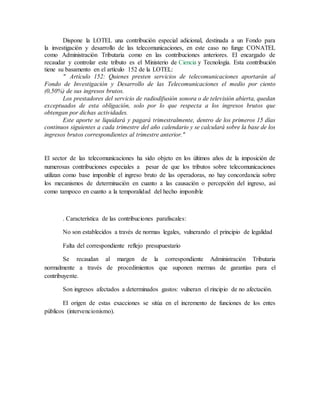 Dispone la LOTEL una contribución especial adicional, destinada a un Fondo para
la investigación y desarrollo de las telecomunicaciones, en este caso no funge CONATEL
como Administración Tributaria como en las contribuciones anteriores. El encargado de
recaudar y controlar este tributo es el Ministerio de Ciencia y Tecnología. Esta contribución
tiene su basamento en el artículo 152 de la LOTEL:
" Artículo 152: Quienes presten servicios de telecomunicaciones aportarán al
Fondo de Investigación y Desarrollo de las Telecomunicaciones el medio por ciento
(0,50%) de sus ingresos brutos.
Los prestadores del servicio de radiodifusión sonora o de televisión abierta, quedan
exceptuados de esta obligación, solo por lo que respecta a los ingresos brutos que
obtengan por dichas actividades.
Este aporte se liquidará y pagará trimestralmente, dentro de los primeros 15 días
continuos siguientes a cada trimestre del año calendario y se calculará sobre la base de los
ingresos brutos correspondientes al trimestre anterior."
El sector de las telecomunicaciones ha sido objeto en los últimos años de la imposición de
numerosas contribuciones especiales a pesar de que los tributos sobre telecomunicaciones
utilizan como base imponible el ingreso bruto de las operadoras, no hay concordancia sobre
los mecanismos de determinación en cuanto a las causación o percepción del ingreso, así
como tampoco en cuanto a la temporalidad del hecho imponible
. Característica de las contribuciones parafiscales:
No son establecidos a través de normas legales, vulnerando el principio de legalidad
Falta del correspondiente reflejo presupuestario
Se recaudan al margen de la correspondiente Administración Tributaria
normalmente a través de procedimientos que suponen mermas de garantías para el
contribuyente.
Son ingresos afectados a determinados gastos: vulneran el rincipio de no afectación.
El origen de estas exacciones se sitúa en el incremento de funciones de los entes
públicos (intervencionismo).
 