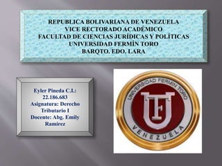 REPUBLICA BOLIVARIANA DE VENEZUELA
VICE RECTORADO ACADÉMICO
FACULTAD DE CIENCIAS JURÍDICAS Y POLÍTICAS
UNIVERSIDAD FERMÍN TORO
BARQTO. EDO. LARA
Eyler Pineda C.I.:
22.186.683
Asignatura: Derecho
Tributario I
Docente: Abg. Emily
Ramírez
 