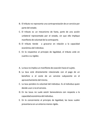 B. El tributo no representa una contraprestación de un servicio por
parte del estado.
C. El tributo es un mecanismo de facto, parte de una acción
unilateral representada por el estado, sin que ello implique
manifiesto de voluntad de la contraparte.
D. El tributo tiende a gravarse en relación a la capacidad
económica del individuo.
E. En lo respectivo al principio de legalidad, el tributo arde en
cuanto a su rigidez.
A. La tasa no implica un manifiesto de coacción hacia el sujeto.
B. La tasa está directamente relacionada con el pago de un
beneficio o el coste de un servicio subyacente en el
aprovechamiento del mismo.
C. La tasa pondera la voluntad del individuo. Es el individuo quien
decide usar o no el servicio.
D. En las tasas no suele existir benevolencia con respecto a la
capacidad económica del individuo.
E. En lo concerniente al principio de legalidad, las tasas suelen
presentarse en un entorno menos rígido.
 