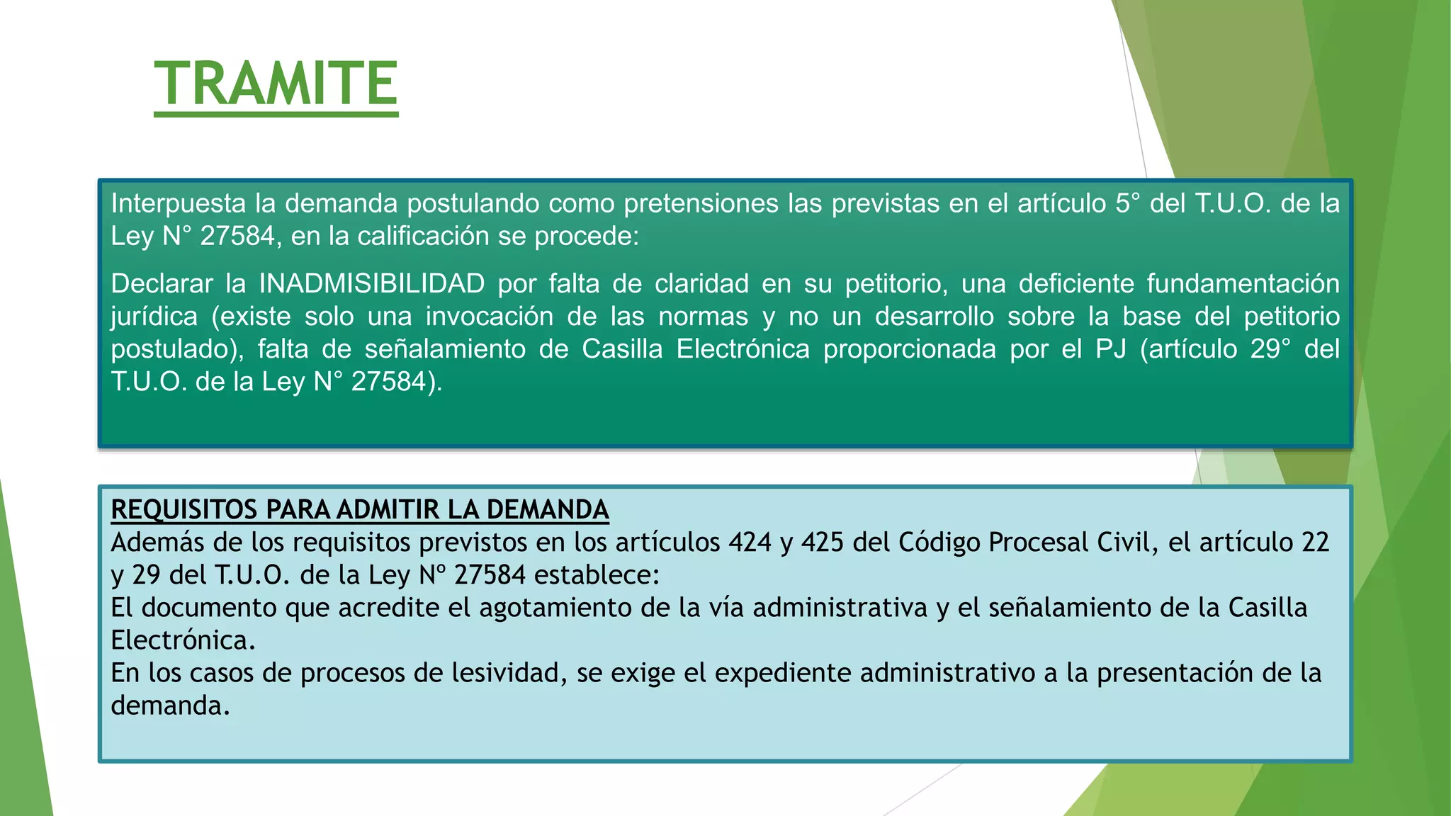 TRAMITE
Interpuesta la demanda postulando como pretensiones las previstas en el artículo 5° del T.U.O. de la
Ley N° 27584, en la calificación se procede:
Declarar la INADMISIBILIDAD por falta de claridad en su petitorio, una deficiente fundamentación
jurídica (existe solo una invocación de las normas y no un desarrollo sobre la base del petitorio
postulado), falta de señalamiento de Casilla Electrónica proporcionada por el PJ (artículo 29° del
T.U.O. de la Ley N° 27584).
REQUISITOS PARA ADMITIR LA DEMANDA
Además de los requisitos previstos en los artículos 424 y 425 del Código Procesal Civil, el artículo 22
y 29 del T.U.O. de la Ley Nº 27584 establece:
El documento que acredite el agotamiento de la vía administrativa y el señalamiento de la Casilla
Electrónica.
En los casos de procesos de lesividad, se exige el expediente administrativo a la presentación de la
demanda.
 