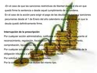 -En el caso de que las sanciones restrictivas de libertad desde el día en que
quedó firme la sentencia o desde aquel cumplimiento de la condena.
En el caso de la acción para exigir el pago de las deudas tributarias y sanciones
pecuniarias desde el 1 de Enero del año calendario siguiente aquel en que la
deuda quedó definitivamente firme.
Interrupción de la prescripción
Por cualquier acción administrativa, notificada al sujeto pasivo, conducente al
reconocimiento, regulación, fiscalización y determinación, aseguramiento,
comprobación, liquidación del tributo por cada hecho imponible.
Por cualquier actuación del sujeto pasivo conducente al reconocimiento de la
obligación tributaria o al pago o liquidación de la deuda.
Por solicitud de prórroga u otras facilidades.
Por la comisión de nuevos ilícitos del mismo tipo.
 