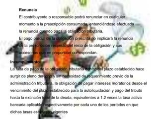 Renuncia
El contribuyente o responsable podrá renunciar en cualquier
momento a la prescripción consumada, entendiéndose efectuada
la renuncia cuando paga la obligación tributaria.
El pago parcial de la obligación prescrita no implicará la renuncia
de la prescripción respecto del resto de la obligación y sus
accesorios que en proporción correspondan.
Incumplimiento
La falta de pago de la obligación tributaria dentro del plazo establecido hace
surgir de pleno derecho y sin necesidad de requerimiento previo de la
administración tributaria, la obligación de pagar intereses moratorios desde el
vencimiento del plazo establecido para la autoliquidación y pago del tributo
hasta la extinción total de la deuda, equivalentes a 1.2 veces la tasa activa
bancaria aplicable respectivamente por cada uno de los períodos en que
dichas tasas estuvieron vigentes
 