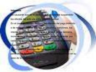 Intereses
Se causarán aun en el caso en que se hubiere suspendido
los efectos del acto vía administrativa judicial.
En el caso de deudas del fisco resultantes del pago indebido
o de recuperación de tributos, accesorios y sanciones, los
interés moratorios se calcularán a la tasa activa bancaria,
incrementada en 1.2 veces aplicable respectivamente por
cada uno de los períodos en que dichas tasas estuvieron
vigentes.
En tal caso los intereses se causarán de pleno derecho a
partir de los 60 días de reclamación del contribuyente o en su
caso de la notificación
 