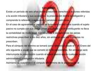 Conclusión
Existe un período de seis años donde prescriben derechos y acciones referidas
a la acción tributaria y sus accesorios, la prescripción define la obligación y
comprende lo referente a agravantes, sanciones restrictivas.
En el caso de agravantes el período se extenderá a diez años cuando el sujeto
pasivo no cumpla con sus obligaciones tributarias y si el contribuyente no lleva
la contabilidad de modo legal. Con respecto a las sanciones las penas
restrictivas prescriben a los diez años, sin embargo una vez impuestas no
prescriben.
Para el cómputo del término se tomará como referencia desde el 1 de Enero del
año siguiente a aquel que se cometió el ilícito sancionable. Sin embargo será
interrumpida la prescripción cuando el sujeto pasivo ejerza cualquier acción
administrativa u obligación tributaria.
Asimismo se suspenderá el cómputo del término de la prescripción al
 