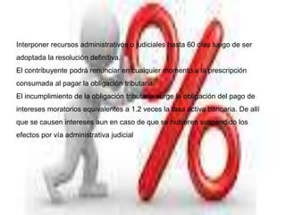 Interponer recursos administrativos o judiciales hasta 60 días luego de ser
adoptada la resolución definitiva.
El contribuyente podrá renunciar en cualquier momento a la prescripción
consumada al pagar la obligación tributaria.
El incumplimiento de la obligación tributaria surge la obligación del pago de
intereses moratorios equivalentes a 1.2 veces la tasa activa bancaria. De allí
que se causen intereses aun en caso de que se hubieren suspendido los
efectos por vía administrativa judicial
 