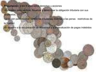 Prescripción: a los 6 años estos derechos y acciones
-El derecho para verificar, fiscalizar y determinar la obligación tributaria con sus
accesorios.
-La acción para imponer sanciones tributarias, distintas a las penas restrictivas de
la libertad.
-El derecho a la recuperación de impuestos y a la devaluación de pagos indebidos
 