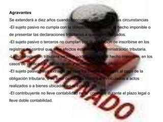Agravantes
Se extenderá a diez años cuando concurran cualquiera de las circunstancias
-El sujeto pasivo no cumpla con la obligación de declarar el hecho imponible o
de presentar las declaraciones tributarias a que estén obligados.
-El sujeto pasivo o terceros no cumplan con la obligación de inscribirse en los
registros de control que a los efectos establezca la administración tributaria.
-La administración tributaria no haya podido conocer el hecho imponible, en los
casos de verificación, fiscalización y determinación de oficio.
-El sujeto pasivo haya extraído del país los bienes afectados al pago de la
obligación tributaria, o se trate de hechos imponibles vinculados a actos
realizados o a bienes ubicados en el exterior.
-El contribuyente no lleve contabilidad no la conserve durante el plazo legal o
lleve doble contabilidad.
 