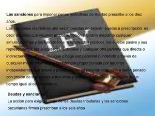 Las sanciones para imponer penas restrictivas de libertad prescribe a los diez
años.
Las sanciones restrictivas una vez impuestas no estarán sujetas a prescripción es
decir aquellos que incurren en defraudación tributaria mediante cualquier
simulación y las y los funcionarios o empleados públicos, los sujetos pasivo y sus
representantes, las autoridades judiciales y cualquier otra persona que directa o
indirectamente revele, divulgue o haga uso personal o indebido a través de
cualquier medio información confidencial proporcionada por terceros
independientes que afecte o pueda afectar su posición competitiva serán penado
con prisión de tres meses a tres años y esta prescribe en el transcurso de un
tiempo igual al de la condena.
Deudas y sanciones
La acción para exigir el pago de las deudas tributarias y las sanciones
pecuniarias firmes prescriben a los seis años
 