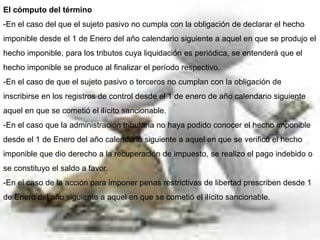 El cómputo del término
-En el caso del que el sujeto pasivo no cumpla con la obligación de declarar el hecho
imponible desde el 1 de Enero del año calendario siguiente a aquel en que se produjo el
hecho imponible, para los tributos cuya liquidación es periódica, se entenderá que el
hecho imponible se produce al finalizar el período respectivo.
-En el caso de que el sujeto pasivo o terceros no cumplan con la obligación de
inscribirse en los registros de control desde el 1 de enero de año calendario siguiente
aquel en que se cometió el ilícito sancionable.
-En el caso que la administración tributaria no haya podido conocer el hecho imponible
desde el 1 de Enero del año calendario siguiente a aquel en que se verificó el hecho
imponible que dio derecho a la recuperación de impuesto, se realizo el pago indebido o
se constituyo el saldo a favor.
-En el caso de la acción para imponer penas restrictivas de libertad prescriben desde 1
de Enero del año siguiente a aquel en que se cometió el ilícito sancionable.
 