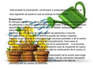 Interrumpida la prescripción, comenzará a computarse nuevamente al
días siguiente de aquel en que se produjo la interrupción.
Suspensión
El cómputo del término de la prescripción se suspende por la interposición
de peticiones o recurso administrativos o judiciales o de la acción del juicio
ejecutivo hasta 60 días después de que se adopte resolución definitiva
sobre los mismos.
Mientras que en el caso de interposición de peticiones o recurso
administrativos, la resolución definitiva puede ser tácita o expresa.
Además en el caso de la interposición de recursos judiciales o de la acción
del juicio ejecutivo, la paralización del procedimiento, hará cesar la
suspensión en cuyo continuará el curso de la prescripción , si el proceso
se reanuda antes de cumplirse la prescripción esta se suspende de nuevo
al igual que sí cualquiera de las partes pida la continuación de la causa, lo
cual es aplicable.
También se suspenderá el curso de la prescripción de la acción para exigir
el pago de las deudas tributarías liquidadas y de las sanciones impuestas
mediante acto definitivamente firme en los supuestos de falta de
comunicación de cambio de domicilio.
 