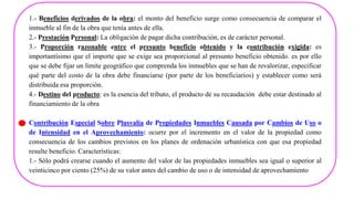 1.- Beneficios derivados de la obra: el monto del beneficio surge como consecuencia de comparar el
inmueble al fin de la obra que tenìa antes de ella.
2.- Prestación Personal: La obligación de pagar dicha contribución, es de caràcter personal.
3.- Proporción razonable entre el presunto beneficio obtenido y la contribución exigida: es
importantísimo que el importe que se exige sea proporcional al presunto beneficio obtenido. es por ello
que se debe fijar un límite geográfico que comprenda los inmuebles que se han de revalorizar, especificar
qué parte del costo de la obra debe financiarse (por parte de los beneficiarios) y establecer como serà
distribuida esa proporción.
4.- Destino del producto: es la esencia del tributo, el producto de su recaudación debe estar destinado al
financiamiento de la obra
Contribución Especial Sobre Plusvalía de Propiedades Inmuebles Causada por Cambios de Uso o
de Intensidad en el Aprovechamiento: ocurre por el incremento en el valor de la propiedad como
consecuencia de los cambios previstos en los planes de ordenación urbanística con que esa propiedad
resulte beneficio. Características:
1.- Sólo podrá crearse cuando el aumento del valor de las propiedades inmuebles sea igual o superior al
veinticinco por ciento (25%) de su valor antes del cambio de uso o de intensidad de aprovechamiento
 