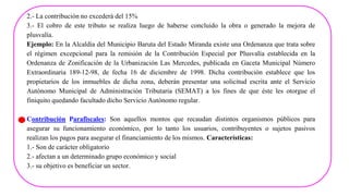 2.- La contribuciòn no excederá del 15%
3.- El cobro de este tributo se realiza luego de haberse concluido la obra o generado la mejora de
plusvalía.
Ejemplo: En la Alcaldía del Municipio Baruta del Estado Miranda existe una Ordenanza que trata sobre
el régimen excepcional para la remisión de la Contribución Especial por Plusvalía establecida en la
Ordenanza de Zonificación de la Urbanización Las Mercedes, publicada en Gaceta Municipal Número
Extraordinaria 189-12-98, de fecha 16 de diciembre de 1998. Dicha contribución establece que los
propietarios de los inmuebles de dicha zona, deberán presentar una solicitud escrita ante el Servicio
Autónomo Municipal de Administración Tributaria (SEMAT) a los fines de que éste les otorgue el
finiquito quedando facultado dicho Servicio Autónomo regular.
Contribución Parafiscales: Son aquellos montos que recaudan distintos organismos públicos para
asegurar su funcionamiento económico, por lo tanto los usuarios, contribuyentes o sujetos pasivos
realizan los pagos para asegurar el financiamiento de los mismos. Características:
1.- Son de carácter obligatorio
2.- afectan a un determinado grupo económico y social
3.- su objetivo es beneficiar un sector.
 