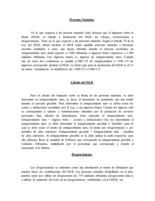 Personas Naturales
En lo que respecta a las persona naturales cabe destacar que el Impuesto sobre la
Renta (ISLR), el cálculo y declaración del ISLR, las rebajas, exoneraciones y
desgravámenes. Todo en lo que respecta a las personas naturales. Según el artículo 79 de la
Ley del ISLR, deben declarar el ISLR todas aquellas personas naturales y herencias
yacentes asimiladas a estas, que hayan obtenido durante el ejercicio económico un
enriquecimiento neto anual superior a 1.000 tributarias o ingresos brutos superiores a 1.500
unidades tributarias (ver: Ingresos brutos vs. ingresos de enriquecimiento neto). Cuando
una de estas dos condiciones se cumpla (1.000 UT de enriquecimiento o 1500 UT de
ingresos) corresponde declarar el ISLR. La fecha tope para la declaración del ISLR es el 31
de marzo. Actualmente se modificaron las 1.000 UT a 3.000 U.T.
Cálculo del ISLR
Para el cálculo del Impuesto sobre la Renta de las personas naturales, se debe
determinar su enriquecimiento neto, es decir, el incremento de patrimonio que han tenido
durante el ejercicio gravable. Para determinar el enriquecimiento neto se deben restar los
costos y deducciones permitidos por la Ley, a sus ingresos brutos. Cuando los ingresos sólo
se correspondan a salarios y remuneraciones obtenidos por la prestación de servicios
personales bajo relación de dependencia, éstos equivalen al enriquecimiento neto.
Enriquecimiento neto = Ingreso bruto - (costos y deducciones) Una vez determinado el
enriquecimiento neto, se debe determinar el enriquecimiento gravable o "pérdida", para lo
cual se debe restar al monto de enriquecimiento neto, el monto por desgravámenes y por
pérdidas de años anteriores. Enriquecimiento gravable = Enriquecimiento neto - pérdidas
de años anteriores. Al enriquecimiento gravable se le debe aplicar la tarifa respectiva; para
ello debemos llevar la cantidad de bolívares que corresponde al enriquecimiento gravable a
Unidades Tributarias, multiplicarlo por el porcentaje que corresponda y restarle el
sustraendo si lo hubiere.
Desgravámenes
Los desgravámenes se entienden como una disminución al monto de tributación que
pueden hacer los contribuyentes del ISLR. Las personas naturales domiciliadas en el país,
pueden optar por utilizar un desgravamen de 774 unidades tributarias (desgravamen único),
o utilizar la sumatoria del resto de los desgravámenes establecidos en la LISLR, así:
 
