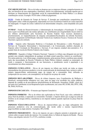 GLOSSÁRIO DE TERMOS TRIBUTÁRIOS                                                               Page 2 of 5



ENCARGOS SOCIAIS – Diz-se de todas as despesas que as empresas efetuam, compulsoriamente ou
não, em benefício de seus empregados e familiares, direta e/ou indiretamente, incluindo aquelas que se
destinam ao financiamento da seguridade social de responsabilidade do Poder Público e as demais
contribuições sociais. Exemplo: FGTS sobre a folha de pagamento.

FGTS – Fundo de Garantia do Tempo de Serviço. É formado por contribuições compulsórias do
empregador sobre a folha de pagamento, depositadas na Caixa Econômica Federal em conta específica
do empregado. O resgate da conta é admissível em determinadas situações, como despedida sem justa
causa.

FUNDAF – Fundo de Desenvolvimento e Administração da Arrecadação e Fiscalização. É o fundo
para o qual é recolhida parte das multas aplicadas aos contribuintes por irregularidades fiscais relativas
aos tributos administrados pela Secretaria da Receita Federal. Seus recursos destinam-se,
prioritariamente, ao reaparelhamento da máquina arrecadadora/fiscalizadora da referida Secretaria,
incluindo o pagamento da Retribuição Adicional Variável aos Auditores Fiscais e Técnicos do Tesouro
Nacional, à guisa de estímulo.

ICMS – Imposto sobre Operações Relativas à Circulação de Mercadorias e sobre Prestação de
Serviços de Transporte Interestadual e Intermunicipal e de Comunicação, também chamado de
Imposto sobre Circulação de Mercadorias e Serviços. É um imposto estadual não-cumulativo. É a
grande fonte de receita do Distrito Federal e dos Estados.

IMPOSTO – Segundo o Código Tributário Nacional, "imposto é o tributo cuja obrigação tem por fato
gerador uma situação independente de qualquer atividade estatal específica, relativa ao contribuinte".
Em outras palavras, é um tributo pago, compulsoriamente, pelas pessoas físicas e jurídicas para atender
parte das necessidades de Receita Tributária do Poder Público (federal, estadual ou municipal), de
modo a assegurar o funcionamento de sua burocracia, o atendimento social à população e os
investimentos em obras essenciais.

IMPOSTO CUMULATIVO – Diz-se de um imposto ou tributo que incide em todas as etapas
intermediárias dos processos produtivo e/ou de comercialização de determinado bem, inclusive sobre o
próprio imposto/tributo anteriormente pago, da origem até o consumidor final, influindo na
composição de seu custo e, em conseqüência, na fixação de seu preço de venda.

IMPOSTO DECLARATÓRIO – Diz-se do tributo (imposto, taxa, Contribuições de Melhoria e
Parafiscal, encargos/tarifas tributários etc.) que, para ser pago e/ou recolhido aos cofres públicos,
depende da vontade ou de providências (preenchimento de declaração, formulário, DARF, carnê etc.)
por parte do Contribuinte ou do Responsável pelo recolhimento, tais como IPI, ICMS, ISS, IPTU, ITR,
IR, INSS, FGTS etc.

IMPOSTO EM CASCATA – O mesmo que Imposto Cumulativo.

IMPOSTO INDIRETO – Diz-se do tributo não explicitado na Nota Fiscal, cujo valor, embutido no
preço final do produto, é repassado ao consumidor. Exemplo: o imposto direto que se paga na conta do
telefone ou de energia elétrica, transforma-se em imposto indireto quando repercute no preço final do
produto.

IMPOSTO NÃO-CUMULATIVO – Diz-se do imposto/tributo que, na etapa subseqüente dos
processos produtivos e/ou de comercialização, não incide sobre o mesmo imposto/tributo
pago/recolhido na etapa anterior. Exemplos: IPI e ICMS.

IMPOSTO PROGRESSIVO – Diz-se do imposto em que a alíquota aumenta à proporção que os
valores sobre os quais incide são maiores. Um exemplo disto é a Tabela do Imposto de Renda – Pessoa
Física, cuja alíquota varia de 15 a 27,5%, conforme a renda.




http://www.portaltributario.com.br/glossario.htm                                                6/8/2010
 