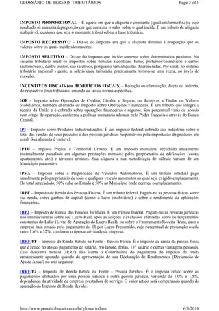 GLOSSÁRIO DE TERMOS TRIBUTÁRIOS                                                              Page 3 of 5



IMPOSTO PROPORCIONAL – É aquele em que a alíquota é constante (igual/uniforme/fixa) e cujo
resultado só aumenta à proporção em que aumenta o valor sobre o qual incide. É um tributo de alíquota
inalterável, qualquer que seja o montante tributável ou a base tributária.

IMPOSTO REGRESSIVO – Diz-se do imposto em que a alíquota diminui à proporção que os
valores sobre os quais incide são maiores.

IMPOSTO SELETIVO – Diz-se do imposto que incide somente sobre determinados produtos. No
sistema tributário atual os impostos sobre bebidas alcoólicas, fumo, perfumes/cosméticos e carros
(automóveis), dentre outros, são seletivos, porquanto têm alíquotas diferenciadas. Por sinal, no sistema
tributário nacional vigente, a seletividade tributária praticamente tornou-se uma regra, ao invés de
exceção.

INCENTIVOS FISCAIS (ou BENEFÍCIOS FISCAIS) - Redução ou eliminação, direta ou indireta,
do respectivo ônus tributário, oriundo de lei ou norma específica.

IOF – Imposto sobre Operações de Crédito, Câmbio e Seguro, ou Relativas a Títulos ou Valores
Mobiliários, também chamado de Imposto sobre Operações Financeiras. É um tributo que integra a
receita da União e é cobrado sobre operações financeiras e seguros. Seu percentual varia de acordo
com o tipo de operação, conforme a política monetária adotada pelo Poder Executivo através do Banco
Central.

IPI – Imposto sobre Produtos Industrializados. É um imposto federal cobrado das indústrias sobre o
total das vendas de seus produtos e das pessoas jurídicas responsáveis pela importação de produtos em
geral. Sua alíquota é variável.

IPTU – Imposto Predial e Territorial Urbano. É um imposto municipal recolhido anualmente
(normalmente parcelado em algumas prestações mensais) pelos proprietários de edificações (casas,
apartamentos etc.) e terrenos urbanos. Sua alíquota e sua metodologia de cálculo variam de um
Município para outro.

IPVA – Imposto sobre a Propriedade de Veículos Automotores. É um tributo estadual pago
anualmente pelo proprietário de todo e qualquer veículo automotor ao qual seja exigido emplacamento.
Do total arrecadado, 50% cabe ao Estado e 50% ao Município onde ocorreu o emplacamento.

IRPF – Imposto de Renda das Pessoas Físicas. É um tributo federal. Pagam-no as pessoas físicas sobre
sua renda, sobre ganhos de capital (como o lucro imobiliário) e sobre o rendimento de aplicações
financeiras.

IRPJ – Imposto de Renda das Pessoas Jurídicas. É um tributo federal. Pagam-no as pessoas jurídicas
não imunes/isentas sobre seu Lucro Real, após as adições e exclusões efetuadas sobre os lançamentos
constantes do Lalur (Livro de Apuração do Lucro Real), ou sobre o Faturamento/Receita Bruta, caso a
empresa haja optado pelo pagamento do IR por Lucro Presumido, cujo percentual de presunção oscila
entre 1,6% a 32%, conforme o tipo de atividade da empresa.

IRRF/PF – Imposto de Renda Retido na Fonte – Pessoa Física. É o imposto de renda da pessoa física
que é retido no ato do pagamento do salário, pro labore, férias, 13o salário e outras vantagens pessoais.
Esse desconto mensal (IRRF) não isenta o Contribuinte do pagamento do imposto de renda
remanescente apurado quando da apresentação de sua Declaração de Rendimentos (Declaração de
Ajuste Anual) no ano seguinte.

IRRF/PJ – Imposto de Renda Retido na Fonte – Pessoa Jurídica. É o imposto retido sobre os
pagamentos efetuados por uma pessoa jurídica a outra pessoa jurídica, variando de 1,0% a 1,5%,
dependendo da atividade da empresa prestadora de serviço. O valor retido será compensado quando da
apuração do Imposto de Renda devido.




http://www.portaltributario.com.br/glossario.htm                                               6/8/2010
 