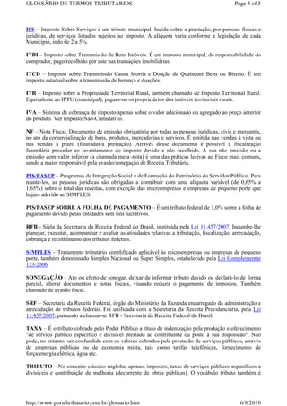 GLOSSÁRIO DE TERMOS TRIBUTÁRIOS                                                              Page 4 of 5



ISS – Imposto Sobre Serviços é um tributo municipal. Incide sobre a prestação, por pessoas físicas e
jurídicas, de serviços listados sujeitos ao imposto. A alíquota varia conforme a legislação de cada
Município, indo de 2 a 5%.

ITBI – Imposto sobre Transmissão de Bens Imóveis. É um imposto municipal, de responsabilidade do
comprador, pago/recolhido por este nas transações imobiliárias.

ITCD – Imposto sobre Transmissão Causa Mortis e Doação de Quaisquer Bens ou Direito. É um
imposto estadual sobre a transmissão de herança e doações.

ITR – Imposto sobre a Propriedade Territorial Rural, também chamado de Imposto Territorial Rural.
Equivalente ao IPTU (municipal), pagam-no os proprietários dos imóveis territoriais rurais.

IVA – Sistema de cobrança de imposto apenas sobre o valor adicionado ou agregado ao preço anterior
do produto. Ver Imposto Não-Cumulativo.

NF – Nota Fiscal. Documento de emissão obrigatória por todas as pessoas jurídicas, civis e mercantis,
no ato da comercialização de bens, produtos, mercadorias e serviços. É emitida nas vendas à vista ou
nas vendas a prazo (faturadas/a prestação). Através desse documento é possível à fiscalização
fazendária proceder ao levantamento do imposto devido e não recolhido. A sua não emissão ou a
emissão com valor inferior (a chamada meia–nota) é uma das práticas lesivas ao Fisco mais comuns,
sendo a maior responsável pela evasão/sonegação de Receita Tributária.

PIS/PASEP – Programas de Integração Social e de Formação do Patrimônio do Servidor Público. Para
mantê-los, as pessoas jurídicas são obrigadas a contribuir com uma alíquota variável (de 0,65% a
1,65%) sobre o total das receitas, com exceção das microempresas e empresas de pequeno porte que
hajam aderido ao SIMPLES.

PIS/PASEP SOBRE A FOLHA DE PAGAMENTO – É um tributo federal de 1,0% sobre a folha de
pagamento devido pelas entidades sem fins lucrativos.

RFB - Sigla da Secretaria da Receita Federal do Brasil, instituída pela Lei 11.457/2007. Incumbe-lhe
planejar, executar, acompanhar e avaliar as atividades relativas a tributação, fiscalização, arrecadação,
cobrança e recolhimento dos tributos federais.

SIMPLES – Tratamento tributário simplificado aplicável às microempresas ou empresas de pequeno
porte, também denominado Simples Nacional ou Super Simples, estabelecido pela Lei Complementar
123/2006.

SONEGAÇÃO - Ato ou efeito de sonegar, deixar de informar tributo devido ou declará-lo de forma
parcial, alterar documentos e notas fiscais, visando reduzir o pagamento de impostos. Também
chamado de evasão fiscal.

SRF – Secretaria da Receita Federal, órgão do Ministério da Fazenda encarregado da administração e
arrecadação de tributos federais. Foi unificada com a Secretaria da Receita Previdenciária, pela Lei
11.457/2007, passando a chamar-se RFB - Secretaria da Receita Federal do Brasil.

TAXA – É o tributo cobrado pelo Poder Público a título de indenização pela produção e oferecimento
"de serviço público específico e divisível prestado ao contribuinte ou posto à sua disposição". Não
pode, no entanto, ser confundido com os valores cobrados pela prestação de serviços públicos, através
de empresas públicas ou de economia mista, tais como tarifas telefônicas, fornecimento de
força/energia elétrica, água etc.

TRIBUTO – No conceito clássico engloba, apenas, impostos, taxas de serviços públicos específicos e
divisíveis e contribuição de melhoria (decorrente de obras públicas). O vocábulo tributo também é




http://www.portaltributario.com.br/glossario.htm                                               6/8/2010
 