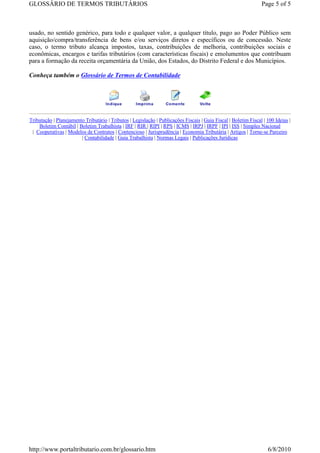 GLOSSÁRIO DE TERMOS TRIBUTÁRIOS                                                                                  Page 5 of 5



usado, no sentido genérico, para todo e qualquer valor, a qualquer título, pago ao Poder Público sem
aquisição/compra/transferência de bens e/ou serviços diretos e específicos ou de concessão. Neste
caso, o termo tributo alcança impostos, taxas, contribuições de melhoria, contribuições sociais e
econômicas, encargos e tarifas tributários (com características fiscais) e emolumentos que contribuam
para a formação da receita orçamentária da União, dos Estados, do Distrito Federal e dos Municípios.

Conheça também o Glossário de Termos de Contabilidade




Tributação | Planejamento Tributário | Tributos | Legislação | Publicações Fiscais | Guia Fiscal | Boletim Fiscal | 100 Ideias |
    Boletim Contábil | Boletim Trabalhista | IRF | RIR | RIPI | RPS | ICMS | IRPJ | IRPF | IPI | ISS | Simples Nacional
 | Cooperativas | Modelos de Contratos | Contencioso | Jurisprudência | Economia Tributária | Artigos | Torne-se Parceiro
                        | Contabilidade | Guia Trabalhista | Normas Legais | Publicações Jurídicas




http://www.portaltributario.com.br/glossario.htm                                                                    6/8/2010
 