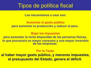 Tipos de política fiscal Los mecanismos a usar son: Aumentar el gasto público para aumentar la producción y reducir el paro.  Bajar los impuestos para aumentar la renta disponible de las personas físicas,  lo que provocará un mayor consumo y una mayor inversión de las empresas,  Por lo Tanto   al haber mayor gasto público, y menores impuestos,  el presupuesto del Estado, genera el déficit.  