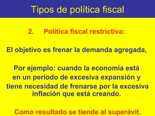 Tipos de política fiscal 2. Política fiscal restrictiva:  El objetivo es frenar la demanda agregada,  Por ejemplo: cuando la economía está  en un período de excesiva expansión y  tiene necesidad de frenarse por la excesiva inflación que está creando.  Como resultado se tiende al superávit. 