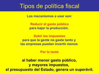 Tipos de política fiscal Los mecanismos a usar son: Reducir el gasto público para bajar la producción.  Subir los impuestos para que la gente no gaste tanto y  las empresas puedan invertir menos  Por lo tanto al haber menor gasto público,  y mayores impuestos,  el presupuesto del Estado, genera un superávit. 