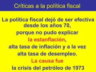 Críticas a la política fiscal  La política fiscal dejó de ser efectiva desde los años 70,  porque no pudo explicar  la estanflación ,  alta tasa de inflación y a la vez  alta tasa de desempleo.  La causa fue  la crisis del petróleo de 1973 