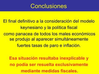 Conclusiones  El final definitivo a la consideración del modelo  keynesiano y la política fiscal  como panacea de todos los males económicos se produjo al aparecer simultáneamente  fuertes tasas de paro e inflación.  Esa situación resultaba inexplicable y  no podía ser resuelta exclusivamente  mediante medidas fiscales. 
