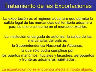 Tratamiento de las Exportaciones La exportación es el régimen aduanero que permite la salida legal de las mercancías del territorio aduanero para su uso o consumo en el mercado exterior. La institución encargada de autorizar la salida de las mercancías del país es  la Superintendencia Nacional de Aduanas,  la que sólo podrá cumplirse por  los puertos marítimos, fluviales y lacustres, aeropuertos y fronteras aduaneras habilitadas.  La exportación no se encuentra afecta a tributo alguno .  
