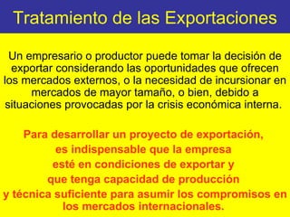 Tratamiento de las Exportaciones Un empresario o productor puede tomar la decisión de exportar considerando las oportunidades que ofrecen los mercados externos, o la necesidad de incursionar en mercados de mayor tamaño, o bien, debido a situaciones provocadas por la crisis económica interna.  Para desarrollar un proyecto de exportación,  es indispensable que la empresa  esté en condiciones de exportar y  que tenga capacidad de producción  y técnica suficiente para asumir los compromisos en los mercados internacionales.  
