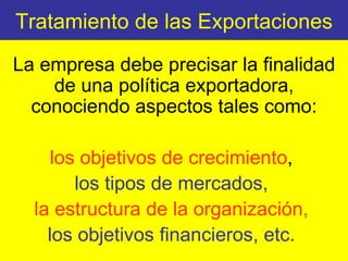 Tratamiento de las Exportaciones La empresa debe precisar la finalidad de una política exportadora, conociendo aspectos tales como: los objetivos de crecimiento ,  los tipos de mercados,  la estructura de la organización,   los objetivos financieros, etc.   