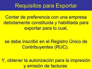 Requisitos para Exportar Contar de preferencia con una empresa debidamente constituida y habilitada para exportar para lo cual, se debe inscribir en el Registro Único de Contribuyentes (RUC).  Y, obtener la autorización para la impresión y emisión de facturas  