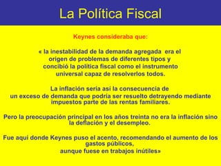 La Política Fiscal Keynes consideraba que: « la inestabilidad de la demanda agregada  era el  origen de problemas de diferentes tipos y  concibió la política fiscal como el instrumento universal capaz de resolverlos todos.  La inflación sería así la consecuencia de  un exceso de demanda que podría ser resuelto detrayendo mediante impuestos parte de las rentas familiares. Pero la preocupación principal en los años treinta no era la inflación sino la deflación y el desempleo.  Fue aquí donde Keynes puso el acento, recomendando el aumento de los gastos públicos,  aunque fuese en trabajos inútiles» 