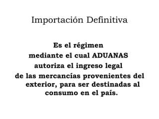 Importación Definitiva Es el  régimen  mediante el cual ADUANAS  autoriza el ingreso legal  de las mercancías provenientes del exterior, para ser destinadas al consumo en el país.  