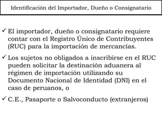Identificación del Importador, Dueño o Consignatario El importador, dueño o consignatario requiere contar con el Registro Único de Contribuyentes (RUC) para la importación de mercancías. Los sujetos no obligados a inscribirse en el RUC pueden solicitar la destinación aduanera al régimen de importación utilizando su  Documento Nacional de Identidad (DNI) en el caso de peruanos, o C.E., Pasaporte o Salvoconducto (ext ranjeros)  