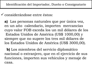 Identificación del Importador, Dueño o Consignatario considerándose entre éstos:  a)   Las personas naturales que por única vez, en un año  calendario, importen  mercancías cuyo valor FOB exceda los un mil dólares de los  Estados Unidos de América (US$ 1000,00) y siempre que no supere los tres mil dólares de los Estados Unidos de América (US$ 3000,00). b)  Los miembros del servicio diplomático nacional o extranjero, que en el ejercicio de sus funciones, importen sus vehículos y menaje de casa. 