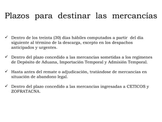 Plazos  para  destinar  las  mercancías Dentro de los treinta (30) días hábiles computados a partir  del día siguiente al término de la descarga, excepto en los despachos anticipados y urgentes. Dentro del plazo concedido a las mercancías sometidas a los regímenes de Depósito de Aduana, Importación Temporal y Admisión Temporal. Hasta antes del remate o adjudicación, tratándose de mercancías en situación de abandono legal. Dentro del plazo concedido a las mercancías ingresadas a CETICOS y ZOFRATACNA. 
