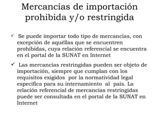Mercancías de importación prohibida y/o restringida Se puede importar todo tipo de mercancías, con excepción de aquéllas que se encuentren prohibidas, cuya relación referencial se encuentra en el portal de la SUNAT en Internet Las mercancías restringidas pueden ser objeto de importación, siempre que cumplan con los requisitos exigidos  por la normatividad legal específica para su internamiento  al  país. La relación referencial de mercancías restringidas puede ser consultada en el portal de la SUNAT en Internet 