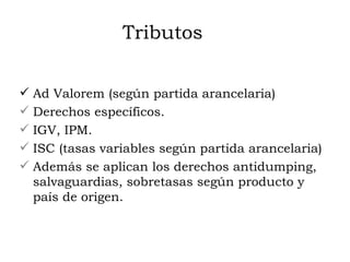 Tributos Ad Valorem (según partida arancelaria) Derechos específicos. IGV, IPM. ISC (tasas variables según partida arancelaria) Además se aplican los derechos antidumping, salvaguardias, sobretasas según producto y país de origen. 