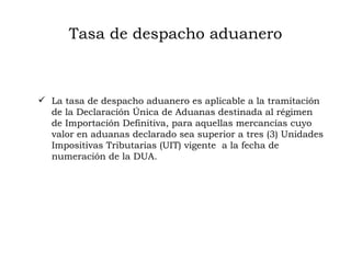 Tasa de despacho aduanero La tasa de despacho aduanero es aplicable a la tramitación de la Declaración Única de Aduanas destinada al régimen de Importación Definitiva, para aquellas mercancías cuyo valor en aduanas declarado sea superior a tres (3) Unidades Impositivas Tributarias (UIT) vigente  a la fecha de numeración de la DUA.  
