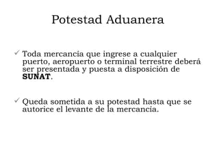 Potestad Aduanera Toda mercancía que ingrese a cualquier puerto, aeropuerto o terminal terrestre deberá ser presentada y puesta a disposición de  SUNAT . Queda sometida a su potestad hasta que se autorice el levante de la mercancía. 